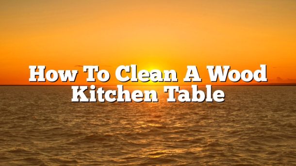 How To Clean A Wood Kitchen Table
