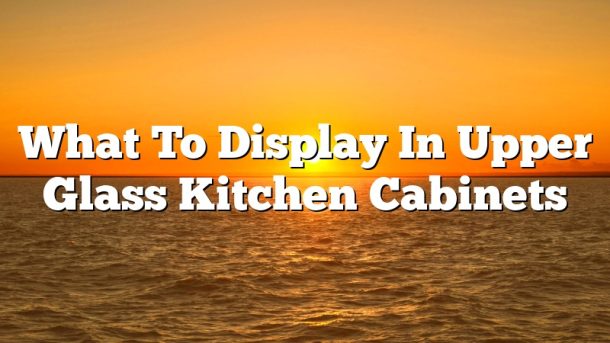 What To Display In Upper Glass Kitchen Cabinets